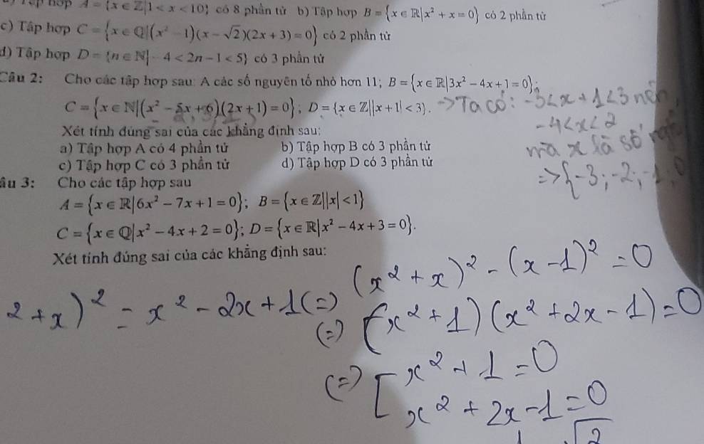 A= x∈ Z|1 có 8 phần tử b) Tập hợp B= x∈ R|x^2+x=0 có 2 phần từ
c) Tập hợp C= x∈ Q|(x^2-1)(x-sqrt(2))(2x+3)=0 có 2 phần tử
đ) Tập hợp D= n∈ N|-4<2n-1<5 có 3 phần tử
Câu 2: Cho các tập hợp sau: A các số nguyên tố nhỏ hơn 11; B= x∈ R|3x^2-4x+1=0 A
C= x∈ N|(x^2-5x+6)(2x+1)=0 , D= x∈ Z||x+1|<3. 
Xét tính đúng sai của các khẳng định sau:
a) Tập hợp A có 4 phần tử b) Tập hợp B có 3 phần tử
c) Tập hợp C có 3 phần tử d) Tập hợp D có 3 phần tử
âu 3: Cho các tập hợp sau
A= x∈ R|6x^2-7x+1=0; B= x∈ Z||x|<1
C= x∈ Q|x^2-4x+2=0; D= x∈ R|x^2-4x+3=0. 
Xét tính đúng sai của các khẳng định sau: