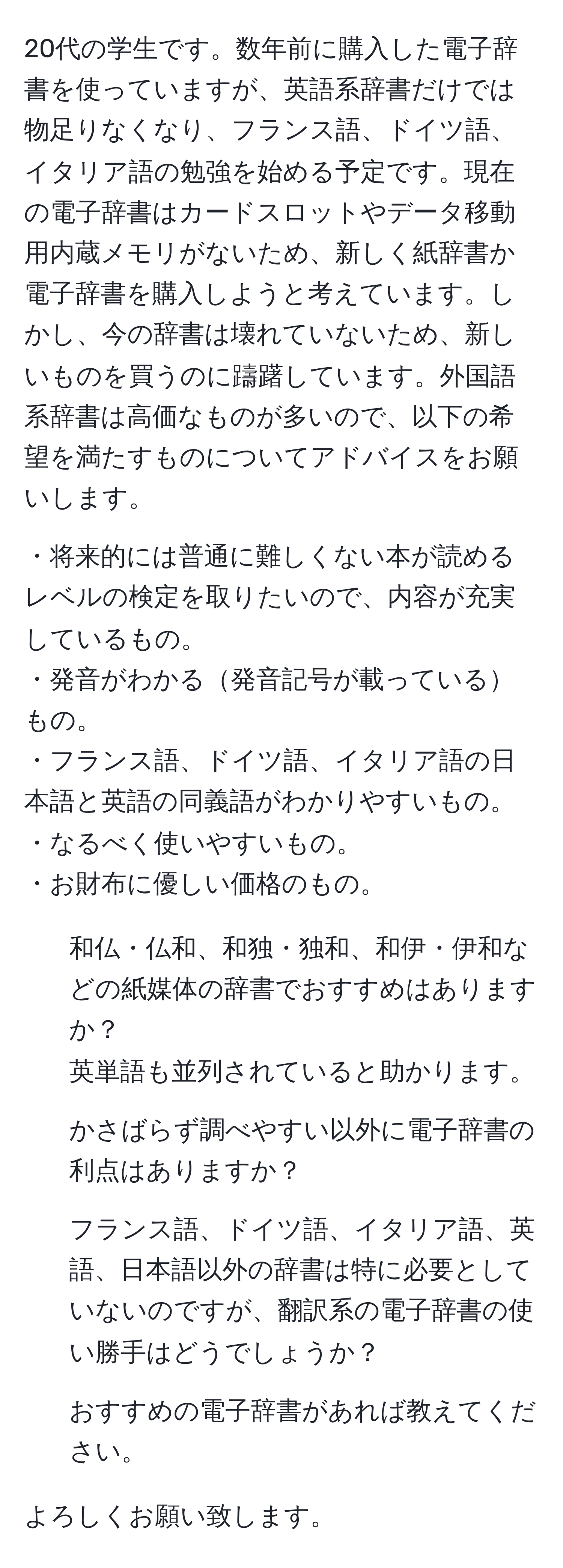 20代の学生です。数年前に購入した電子辞書を使っていますが、英語系辞書だけでは物足りなくなり、フランス語、ドイツ語、イタリア語の勉強を始める予定です。現在の電子辞書はカードスロットやデータ移動用内蔵メモリがないため、新しく紙辞書か電子辞書を購入しようと考えています。しかし、今の辞書は壊れていないため、新しいものを買うのに躊躇しています。外国語系辞書は高価なものが多いので、以下の希望を満たすものについてアドバイスをお願いします。

・将来的には普通に難しくない本が読めるレベルの検定を取りたいので、内容が充実しているもの。
・発音がわかる発音記号が載っているもの。
・フランス語、ドイツ語、イタリア語の日本語と英語の同義語がわかりやすいもの。
・なるべく使いやすいもの。
・お財布に優しい価格のもの。

1. 和仏・仏和、和独・独和、和伊・伊和などの紙媒体の辞書でおすすめはありますか？
英単語も並列されていると助かります。

2. かさばらず調べやすい以外に電子辞書の利点はありますか？

3. フランス語、ドイツ語、イタリア語、英語、日本語以外の辞書は特に必要としていないのですが、翻訳系の電子辞書の使い勝手はどうでしょうか？

4. おすすめの電子辞書があれば教えてください。

よろしくお願い致します。