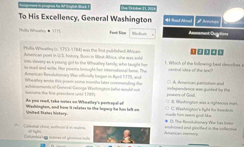 Pasignment in progress for AP English Block 7 Due October 21, 2024
To His Excellency, General Washington Read Aloud Annotate
Phillis Wheatley 1775 Font Size Medium
Assessment Quactions
Phillis Wheatley (c. 1753-1784) was the first published African-
12 8 4 5
American poet in U.S. history. Born in West Africa, she was sold
into slavery as a young girl to the Wheatley family, who taught her 1. Which of the following best describes a
to read and write. Her poems brought her international fame. The central idea of the text?
American Revolutionary War officially began in April 1775, and
Wheatley wrote this poem some months later commending the A. American patriotism and
achievements of General George Washington (who would not independence was guided by the
become the first president until 1789). powers of God.
As you read, take notes on Wheatley's portrayal of
B. Washington was a righteous man.
Washington, and how it relates to the legacy he has left on C. Washington's fight for freedom
United States history. made him seem god-like.
D. The Revolutionary War has been
enshrined and glorified in the collective
Celestial choir, enthron'd in realms American memory.
of light,
Columbia's scenes of glorious toils