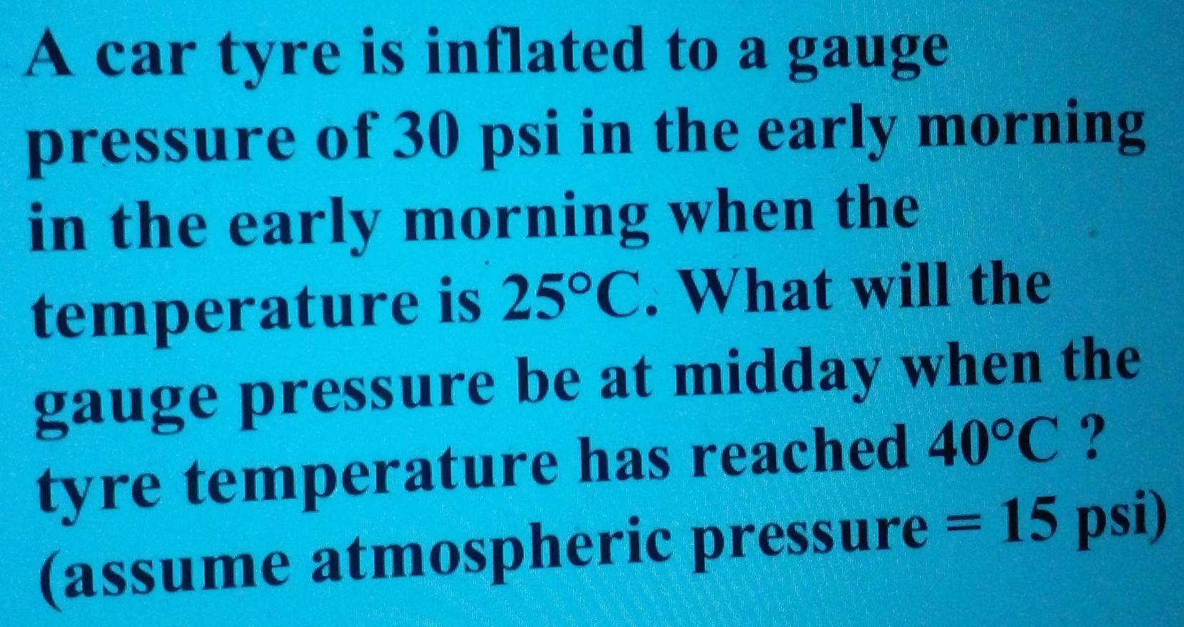 A car tyre is inflated to a gauge 
pressure of 30 psi in the early morning 
in the early morning when the 
temperature is 25°C. What will the 
gauge pressure be at midday when the 
tyre temperature has reached 40°C ? 
(assume atmospheric pressure =15psi)