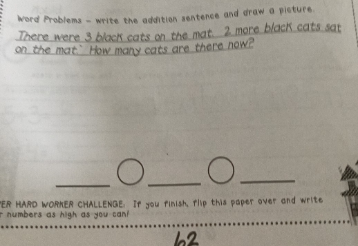 Word Problems - write the addition sentence and draw a picture. 
There were 3 blacK cats on the mat. 2 more blacK cats sat 
on the mat.` How many cats are there now? 
"ER HARD WORKER CHALLENGE: If you finish, flip this paper over and write 
r numbers as high as you can!
62