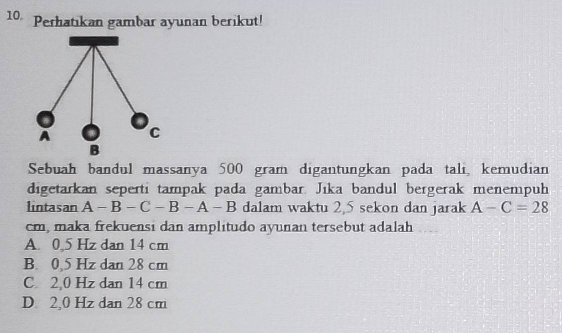 Perhatikan gambar ayunan berikut!
Sebuah bandul massanya 500 gram digantungkan pada tali, kemudian
digetarkan seperti tampak pada gambar. Jıka bandul bergerak menempuh
lintasan A-B-C-B-A-B dalam waktu 2,5 sekon dan jarak A-C=28
cm, maka frekuensi dan amplitudo ayunan tersebut adalah
A. 0,5 Hz dan 14 cm
B. 0,5 Hz dan 28 cm
C. 2,0 Hz dan 14 cm
D. 2,0 Hz dan 28 cm