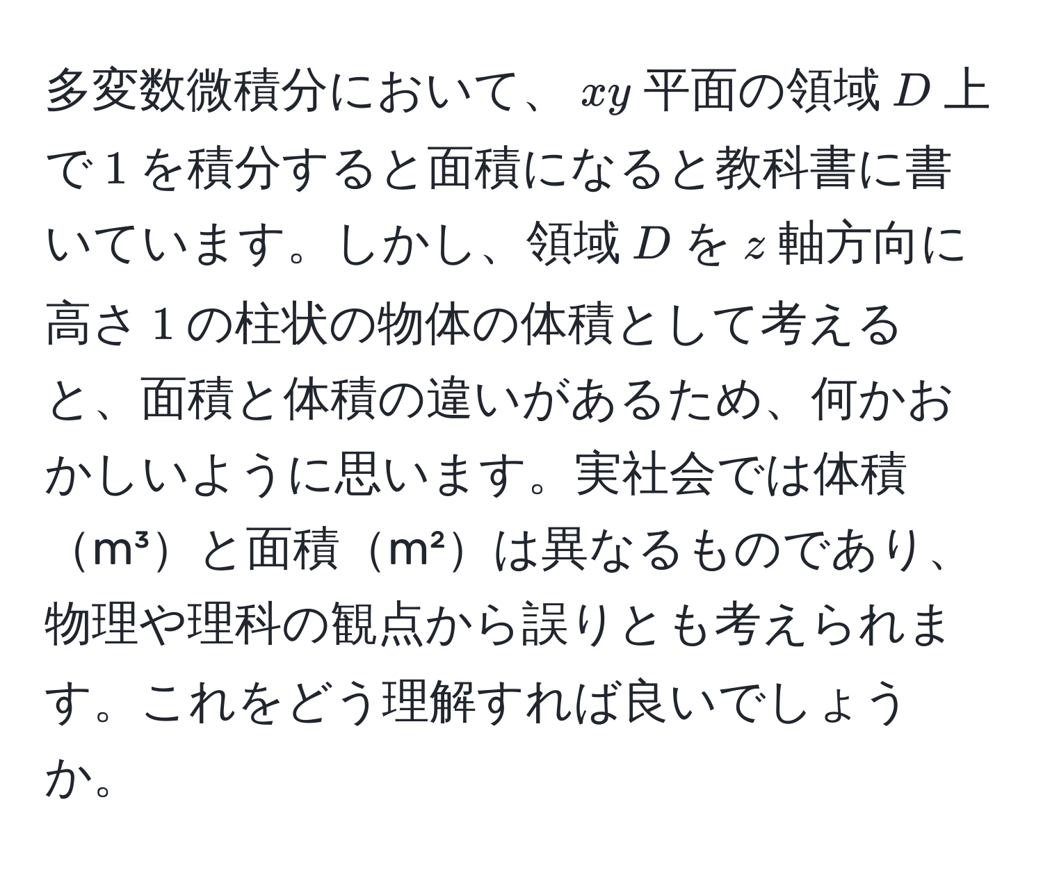 多変数微積分において、$xy$平面の領域$D$上で$1$を積分すると面積になると教科書に書いています。しかし、領域$D$を$z$軸方向に高さ$1$の柱状の物体の体積として考えると、面積と体積の違いがあるため、何かおかしいように思います。実社会では体積m³と面積m²は異なるものであり、物理や理科の観点から誤りとも考えられます。これをどう理解すれば良いでしょうか。