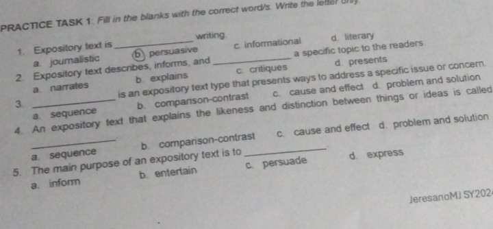 PRACTICE TASK 1. Fill in the blanks with the correct word/s. Write the letterUnly
1. Expository text is writing.
a specific topic to the readers
2. Expository text describes, informs, and b persuasive _c. informational d. literary
a joumalistic
a narrates b explains c critiques d. presents
3 _is an expository text type that presents ways to address a specific issue or concer.
a. sequence b comparison-contrast c. cause and effect d. problem and solution
4. An expository text that explains the likeness and distinction between things or ideas is called
_a. sequence b. comparison-contrast c. cause and effect d. problem and solution
.
5. The main purpose of an expository text is to c. persuade d. express
a. inform b. enterlain
JeresanoMJ SY202