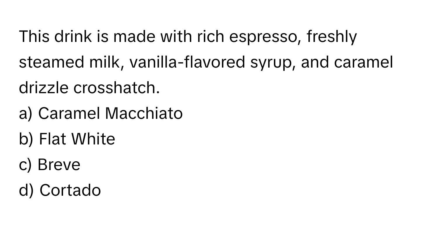 This drink is made with rich espresso, freshly steamed milk, vanilla-flavored syrup, and caramel drizzle crosshatch.

a) Caramel Macchiato
b) Flat White
c) Breve
d) Cortado