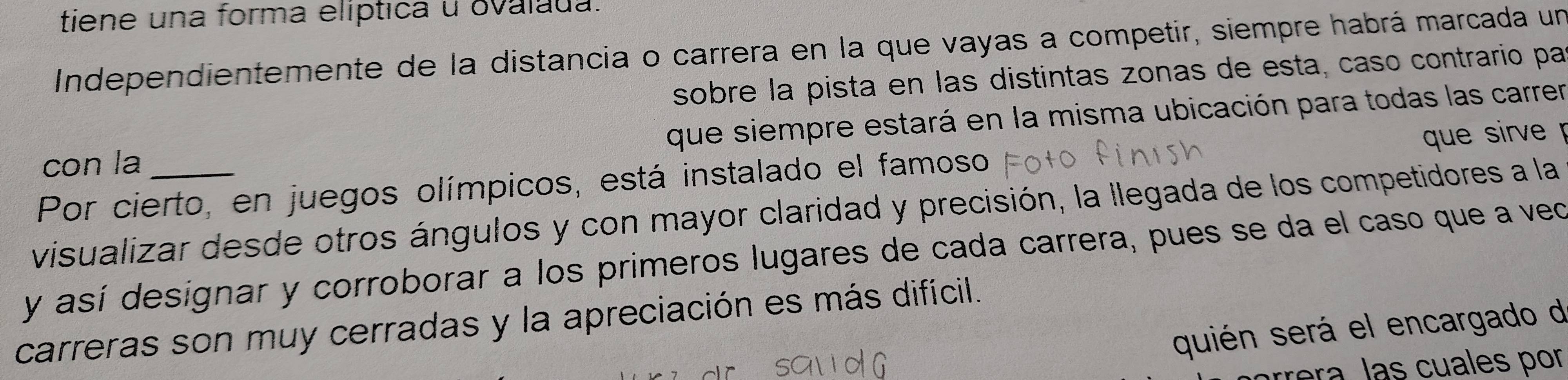 tiene una forma elíptica u ovalada. 
Independientemente de la distancia o carrera en la que vayas a competir, siempre habrá marcada un 
sobre la pista en las distintas zonas de esta, caso contrario pa 
con la que siempre estará en la misma ubicación para todas las carrer 
Por cierto, en juegos olímpicos, está instalado el famoso que sirve 
visualizar desde otros ángulos y con mayor claridad y precisión, la llegada de los competidores a la 
y así designar y corroborar a los primeros lugares de cada carrera, pues se da el caso que a veo 
carreras son muy cerradas y la apreciación es más difícil. 
quién será el encargado de 
árrera, las cuales por