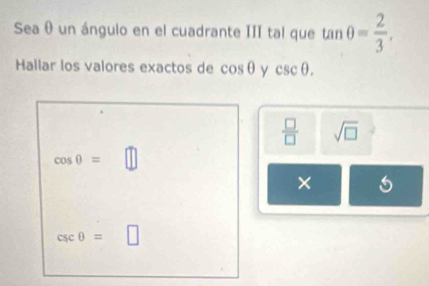 Sea θ un ángulo en el cuadrante III tal que tan θ = 2/3 , 
Hallar los valores exactos de cos θ y csc θ.
 □ /□   sqrt(□ )
cos θ = ^circ  □  || 
×
csc θ = |