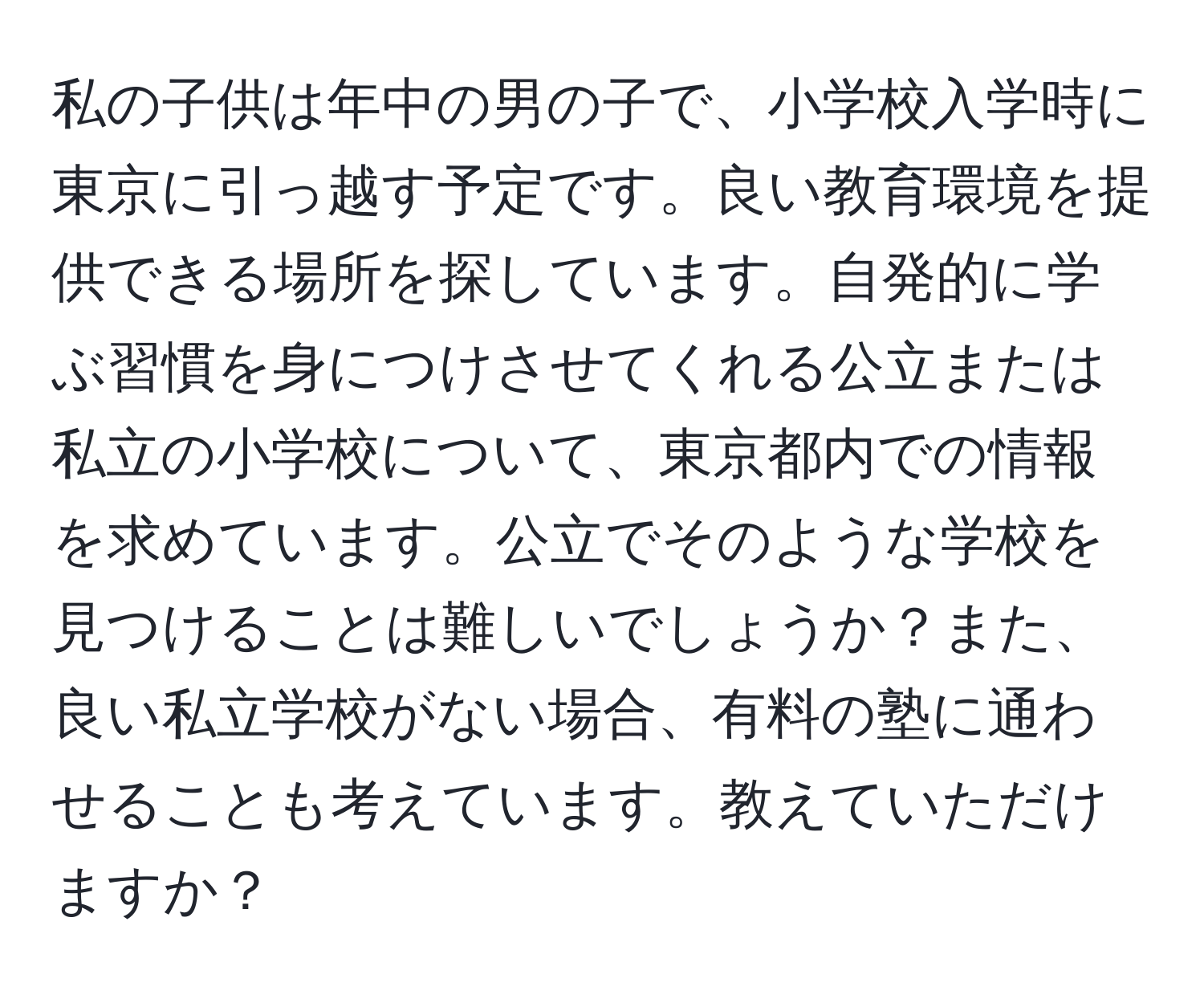 私の子供は年中の男の子で、小学校入学時に東京に引っ越す予定です。良い教育環境を提供できる場所を探しています。自発的に学ぶ習慣を身につけさせてくれる公立または私立の小学校について、東京都内での情報を求めています。公立でそのような学校を見つけることは難しいでしょうか？また、良い私立学校がない場合、有料の塾に通わせることも考えています。教えていただけますか？