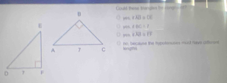 Could these trangles be congroent?
yes.ioverline AB=overline OE
yes.dBC=7
sqrt(0^4) ≌ overline AB≌ overline EF
no, because the hypotenuses must have differen!
lengths