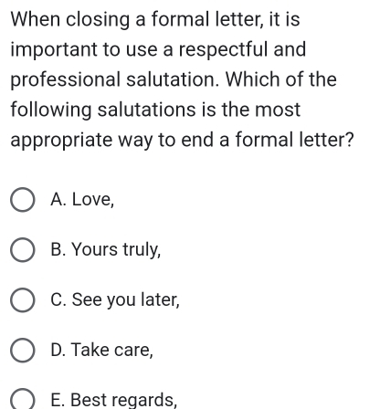 When closing a formal letter, it is
important to use a respectful and
professional salutation. Which of the
following salutations is the most
appropriate way to end a formal letter?
A. Love,
B. Yours truly,
C. See you later,
D. Take care,
E. Best regards,