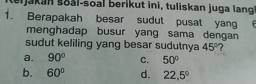 Reijakan šoal-soal berikut ini, tuliskan juga langi
1. Berapakah besar sudut pusat yang 
menghadap busur yang sama dengan 
sudut keliling yang besar sudutnya 45° ?
a. 90° 50°
C.
b. 60° d. 22,5°