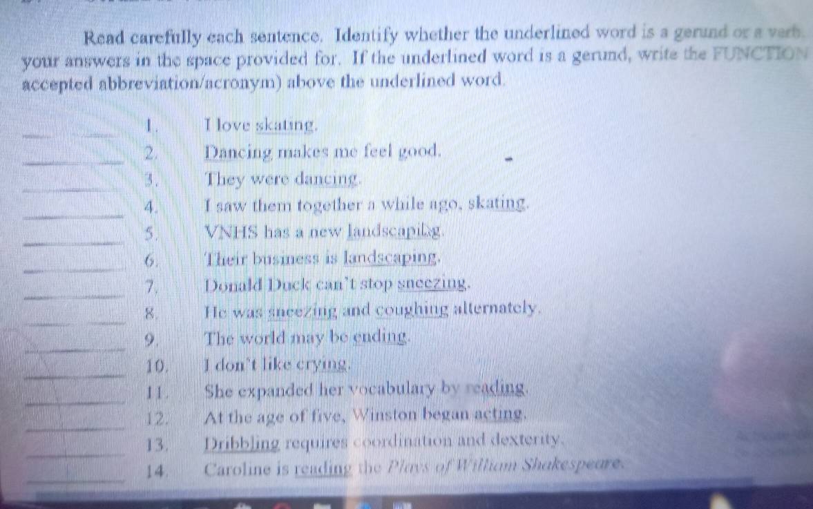 Read carefully each sentence. Identify whether the underlined word is a gerund or a verh. 
your answers in the space provided for. If the underlined word is a gerund, write the FUNCTION 
accepted abbreviation/acronym) above the underlined word. 
_1 . I love skating. 
_2. Dancing makes me feel good. 
_3 . They were dancing. 
_ 
4. I saw them together a while ago, skating. 
_ 
5. VNHS has a new landscapilg. 
_6. Their business is landscaping. 
_7. Donald Duck can’t stop sneezing. 
_ 
8. He was sneezing and coughing alternately. 
_ 
9. The world may be ending. 
_10. I don't like crying. 
_ 
1 1 . She expanded her vocabulary by reading. 
_ 
12. At the age of five, Winston began acting. 
_13. Dribbling requires coordination and dexterity. 
_14. Caroline is reading the Plays of Willium Shakespeure.