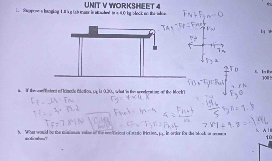 WORKSHEET 4 
thi 
1. Suppose a hanging 1.0 kg lab mass is attached to a 4.0 kg block on the table. 
b) W 
4. In the
100 N
a. If the coefficient of kinetic friction. mu _k is 0.20., what is the acceleration of the block? 
b. What would be the minimum value of the coefficient of static friction, in order for the block to remain 5. A 10
mu _a, 
motionless?
10