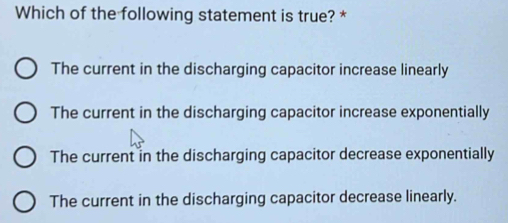 Which of the following statement is true? *
The current in the discharging capacitor increase linearly
The current in the discharging capacitor increase exponentially
The current in the discharging capacitor decrease exponentially
The current in the discharging capacitor decrease linearly.