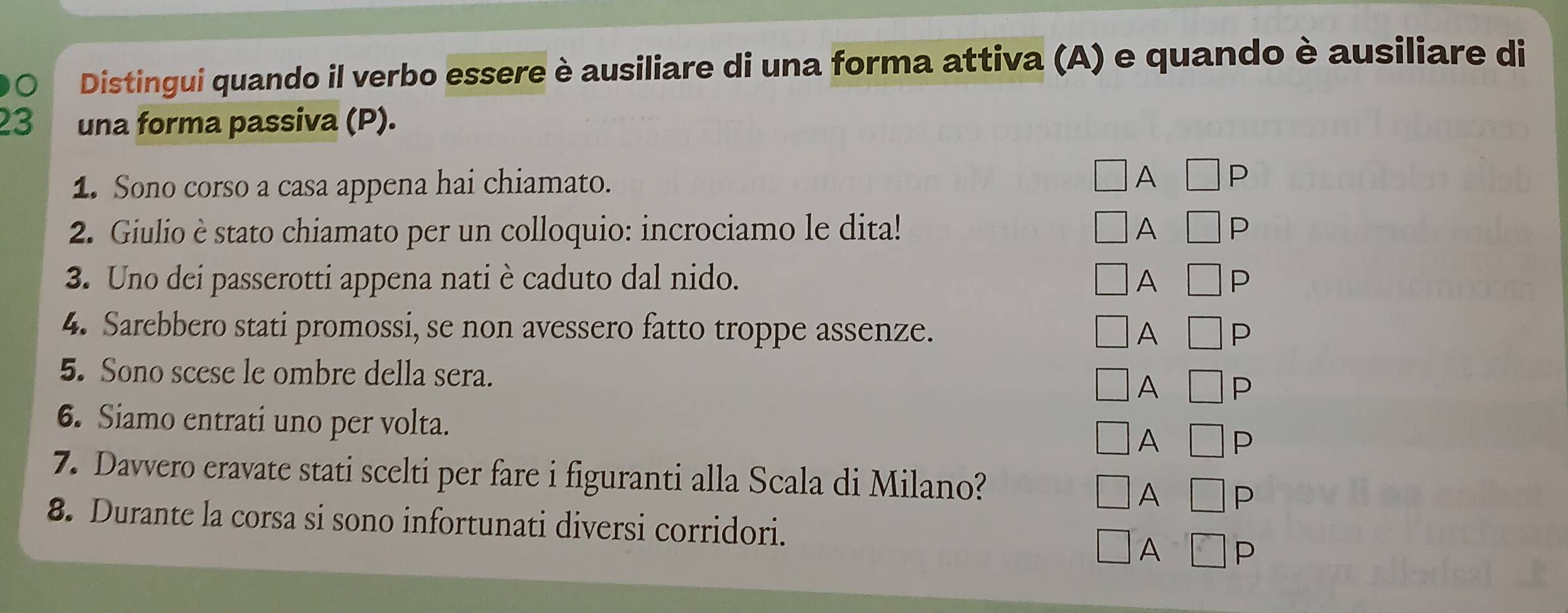 Distingui quando il verbo essere è ausiliare di una forma attiva (A) e quando è ausiliare di
23 una forma passiva (P).
1. Sono corso a casa appena hai chiamato. A P
2. Giulio è stato chiamato per un colloquio: incrociamo le dita! A P
3. Uno dei passerotti appena nati è caduto dal nido. A P
4. Sarebbero stati promossi, se non avessero fatto troppe assenze. A P
5. Sono scese le ombre della sera.
A P
6. Siamo entrati uno per volta.
A P
7. Davvero eravate stati scelti per fare i figuranti alla Scala di Milano? P
A
8. Durante la corsa si sono infortunati diversi corridori. D
A