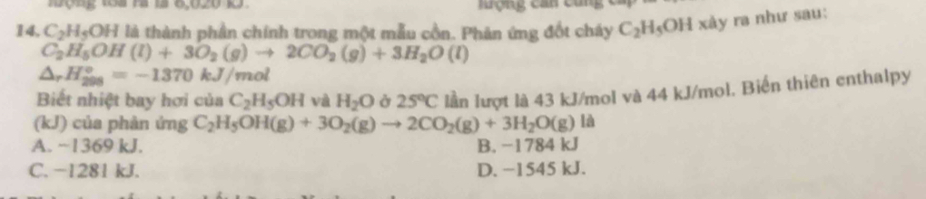 ợg 1oa ra 1à 6,020 1 rợng can cùng
14, C_2H_5OH là thành phần chính trong một mẫu cồn. Phản ứng đốt cháy C_2H_5OH xảy ra như sau:
C_2H_5OH(l)+3O_2(g)to 2CO_2(g)+3H_2O(l)
△ _rH_(298)°=-1370kJ/mol
Biết nhiệt bay hơi của C_2H_5OH và H_2O Ở 25°C lần lượt là 43 kJ/mol và 44 kJ/mol. Biến thiên enthalpy
(kJ) của phản ứng C_2H_5OH(g)+3O_2(g)to 2CO_2(g)+3H_2O(g) là
A. ~1369 kJ. B. −1784 kJ
C. −1281 kJ. D. −1545 kJ.