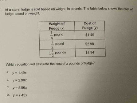 At a store, fudge is sold based on weight, in pounds. The table below shows the cost of
fudge based on weight.
Which equation will calculate the cost of x pounds of fudge?
A y=1.49x
B. y=2.98x
C. y=5.96x
D. y=7.45x