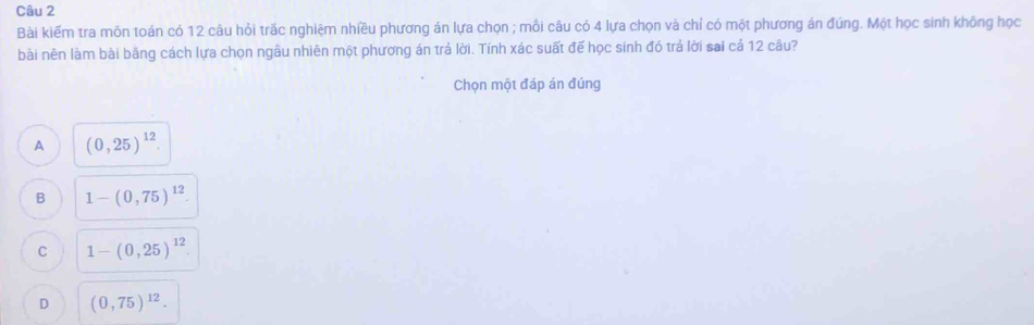 Bài kiếm tra môn toán có 12 câu hỏi trắc nghiệm nhiều phương án lựa chọn ; mồi câu có 4 lựa chọn và chỉ có một phương án đúng. Một học sinh không học
bài nên làm bài bằng cách lựa chọn ngâu nhiên một phương án trá lời. Tính xác suất đế học sinh đó trả lời sai cả 12 câu?
Chọn một đáp án đúng
A (0,25)^12.
B 1-(0,75)^12.
C 1-(0,25)^12
D (0,75)^12.