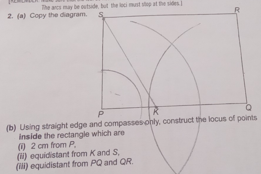 [REMEMBER: M 
The arcs may be outside, but the loci must stop at the sides.] 
2. (a) Copy the diagram. 
(b) Using straight edge and compasses only, cons 
inside the rectangle which are 
(i) 2 cm from P, 
(ii) equidistant from K and S, 
(iii) equidistant from PQ and QR.