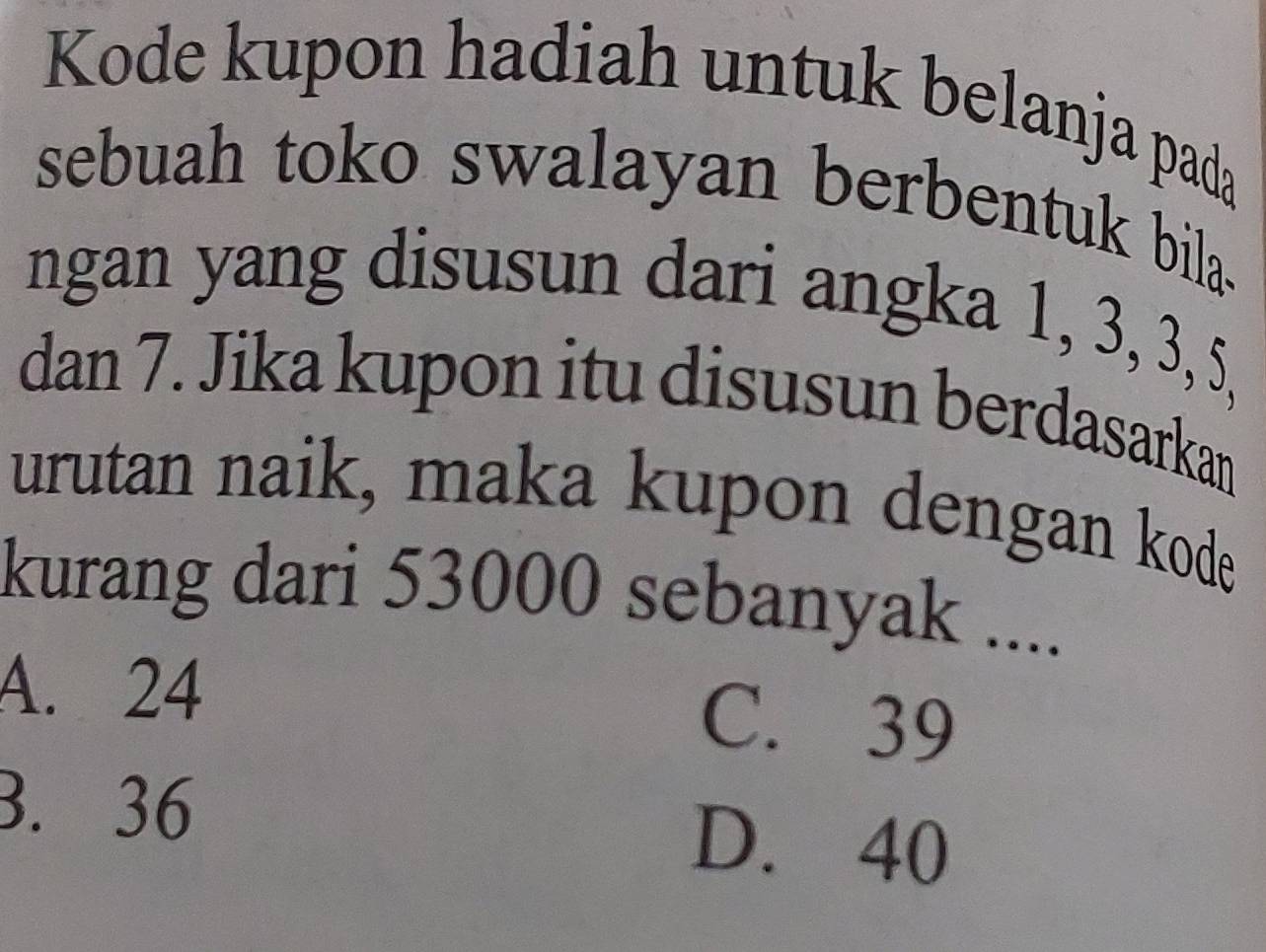 Kode kupon hadiah untuk belanja pada
sebuah toko swalayan berbentuk bila.
ngan yang disusun dari angka 1, 3, 3, 5,
dan 7. Jika kupon itu disusun berdasarkan
urutan naik, maka kupon dengan kode
kurang dari 53000 sebanyak ....
A. 24
C. 39
3. 36 D. 40