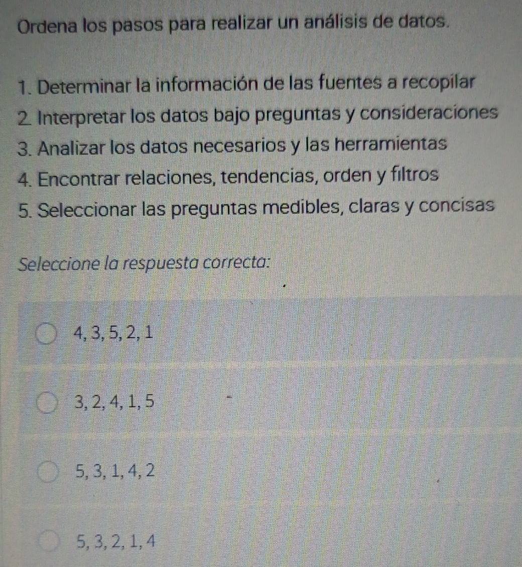 Ordena los pasos para realizar un análisis de datos.
1. Determinar la información de las fuentes a recopilar
2 Interpretar los datos bajo preguntas y consideraciones
3. Analizar los datos necesarios y las herramientas
4. Encontrar relaciones, tendencias, orden y filtros
5. Seleccionar las preguntas medibles, claras y concisas
Seleccione la respuesta correcta:
4, 3, 5, 2, 1
3, 2, 4, 1, 5
5, 3, 1, 4, 2
5, 3, 2, 1, 4