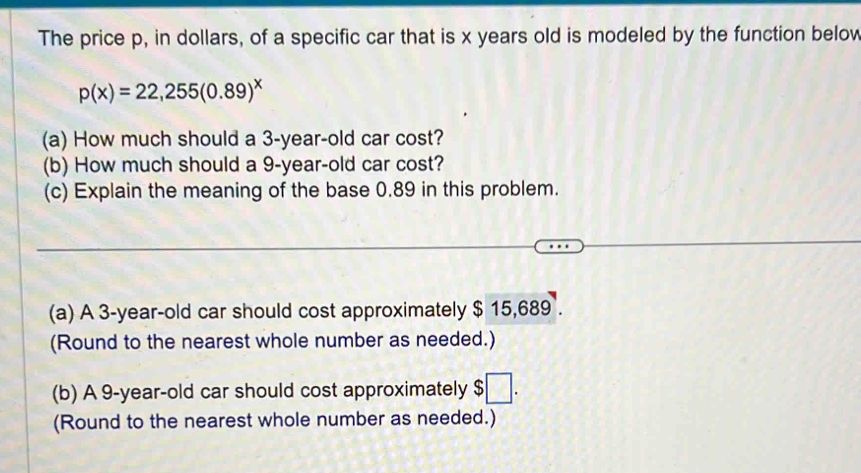 The price p, in dollars, of a specific car that is x years old is modeled by the function below
p(x)=22,255(0.89)^x
(a) How much should a 3-year-old car cost? 
(b) How much should a 9-year-old car cost? 
(c) Explain the meaning of the base 0.89 in this problem. 
(a) A 3-year-old car should cost approximately $ 15,689. 
(Round to the nearest whole number as needed.) 
(b) A 9-year-old car should cost approximately $□. 
(Round to the nearest whole number as needed.)