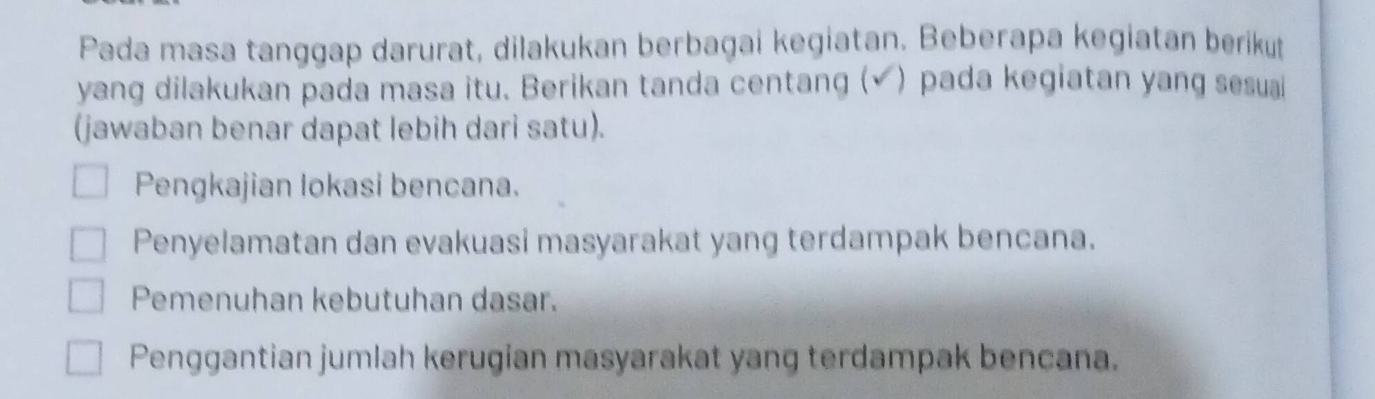 Pada masa tanggap darurat, dilakukan berbagai kegiatan. Beberapa kegiatan berikut
yang dilakukan pada masa itu. Berikan tanda centang (√) pada kegiatan yang sesual
(jawaban benar dapat lebih dari satu).
Pengkajian lokasi bencana.
Penyelamatan dan evakuasi masyarakat yang terdampak bencana.
Pemenuhan kebutuhan dasar.
Penggantian jumlah kerugian masyarakat yang terdampak bencana.