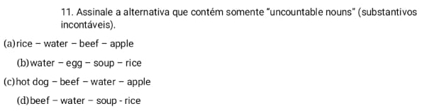 Assinale a alternativa que contém somente “uncountable nouns” (substantivos
incontáveis).
(a)rice - water - beef - apple
(b) water - egg - soup - rice
(c)hot dog - beef - water - apple
(d)beef- water- soup - rice