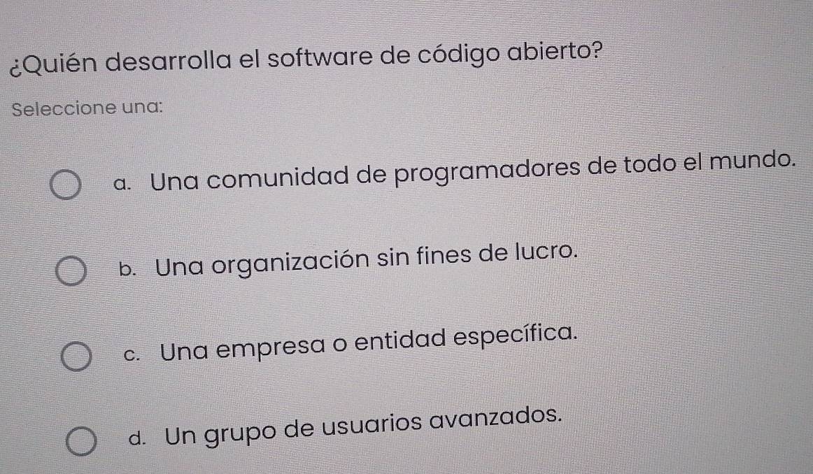 ¿Quién desarrolla el software de código abierto?
Seleccione una:
a. Una comunidad de programadores de todo el mundo.
b. Una organización sin fines de lucro.
c. Una empresa o entidad específica.
d. Un grupo de usuarios avanzados.