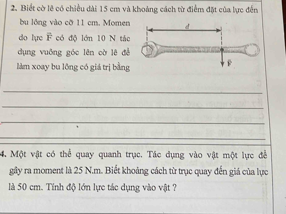 Biết cờ lê có chiều dài 15 cm và khoảng cách từ điểm đặt của lực đến 
bu lông vào cỡ 11 cm. Momen 
do lực F có độ lớn 10 N tác 
dụng vuông góc lên cờ lê để 
làm xoay bu lông có giá trị bằng 
_ 
_ 
_ 
_ 
4. Một vật có thể quay quanh trục. Tác dụng vào vật một lực để 
gây ra moment là 25 N.m. Biết khoảng cách từ trục quay đến giá của lực 
là 50 cm. Tính độ lớn lực tác dụng vào vật ?