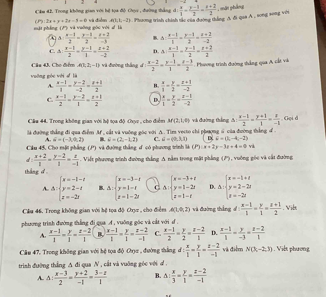 1 2 4
Câu 42. Trong không gian với hệ tọa độ Oxyz , đường thẳng d :  x/1 = (y-1)/2 = (z+2)/2  , mặt phẳng
mặt phẳng (P) và vuông góc với d là . Phương trình chính tắc của đường thẳng A đi qua A , song song với
(P) :2x+y+2z-5=0 và điểm A(1;1;-2)
A △ : (x-1)/2 = (y-1)/2 = (z+2)/-3  B. △ : (x-1)/1 = (y-1)/2 = (z+2)/-2 
C. △ : (x-1)/2 = (y-1)/1 = (z+2)/-2  D. △ : (x-1)/1 = (y-1)/2 = (z+2)/2 
Câu 43. Cho điểm A(1;2;-1) và đường thẳng d:  (x-2)/2 = (y-1)/1 = (z-3)/2 . Phương trình đường thẳng qua A cắt và
vuông góc với d là
A.  (x-1)/1 = (y-2)/-2 = (z+1)/2  B.  x/1 = y/2 = (z+1)/-2 
C.  (x-1)/2 = (y-2)/1 = (z+1)/2  D.  x/1 = y/2 = (z-1)/-2 
Câu 44. Trong không gian với hệ tọa độ Oxyz , cho điểm M(2;1;0) và đường thắng △  (x-1)/2 = (y+1)/1 = z/-1 . Gọi d
là đường thẳng đi qua điểm M , cắt và vuông góc với Δ. Tim vecto chi phượng # của đường thẳng d .
A. vector u=(-3;0;2) B. vector u=(2;-1;2) C. vector u=(0;3;1) D. vector u=(1;-4;-2)
Câu 45. Cho mặt phẳng (P) và đường thẳng đ có phương trình là (P):x+2y-3z+4=0 và
d :  (x+2)/1 = (y-2)/1 = z/-1 . Viết phương trình đường thẳng A nằm trong mặt phẳng (P), vuông góc và cắt đường
thẳng d .
A. Delta :beginarrayl x=-1-t y=2-t z=-2tendarray. B. Delta :beginarrayl x=-3-t y=1-t z=1-2tendarray. C △ :beginarrayl x=-3+t y=1-2t z=1-tendarray. D. △ :beginarrayl x=-1+t y=2-2t z=-2tendarray.
Câu 46. Trong không gian với hệ tọa độ Oxyz , cho điểm A(1;0;2) và đường thẳng d :  (x-1)/1 = y/1 = (z+1)/2 . Viết
phương trình đường thẳng đi qua A , vuông góc và cắt với d .
A.  (x-1)/1 = y/1 = (z-2)/1  B.  (x-1)/1 = y/1 = (z-2)/-1  C.  (x-1)/2 = y/2 = (z-2)/1  D.  (x-1)/1 = y/-3 = (z-2)/1 
Câu 47. Trong không gian với hệ tọa độ Oxyz , đường thẳng đ :  x/1 = y/1 = (z-2)/-1  và điểm N(3;-2;3). Viết phương
trình đường thẳng △ di qua N , cắt và vuông góc với d .
A. . △ :  (x-3)/2 = (y+2)/-1 = (3-z)/1  B. 1: : x/3 = y/1 = (z-2)/-1 