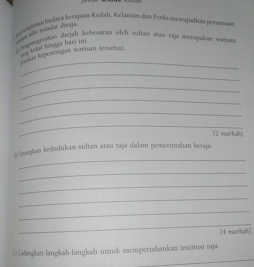 ] Keserumpunan budaya kerajaan Kedah, Kelantan dan Perlis mewujudkan persamaan 
warisan adat istiadat diraja 
@) Penganugerahan darjah kebesaran oleh sultan atau raja merupakan warisan 
_ 
yang kekal hingga hari ini. 
jelaskan kepentingan warisan tersebut. 
_ 
_ 
_ 
_ 
_ 
[2 markah] 
_ 
(b) Terangkan kedudukan sultan atau raja dalam pemerintahan beraja. 
_ 
_ 
_ 
_ 
_ 
[4 markah] 
_ 
(c) Cadangkan langkah-langkah untuk mempertahankan institusi raja.