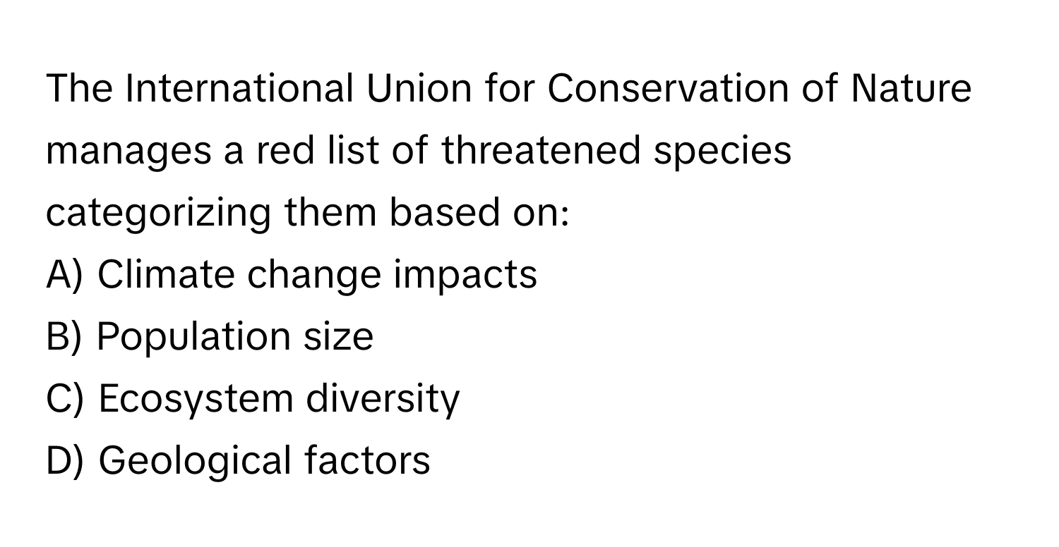 The International Union for Conservation of Nature manages a red list of threatened species categorizing them based on:

A) Climate change impacts
B) Population size
C) Ecosystem diversity
D) Geological factors