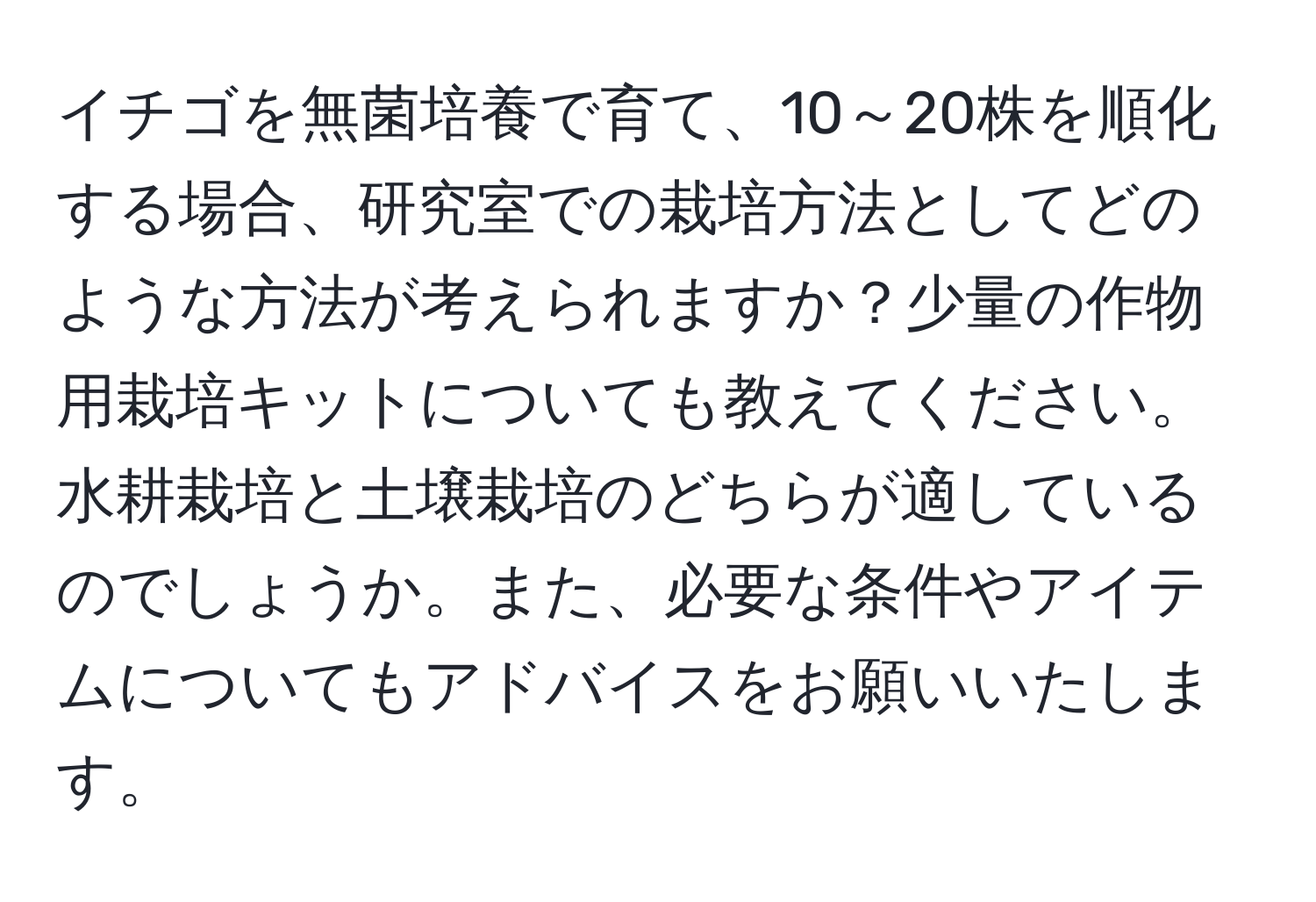 イチゴを無菌培養で育て、10～20株を順化する場合、研究室での栽培方法としてどのような方法が考えられますか？少量の作物用栽培キットについても教えてください。水耕栽培と土壌栽培のどちらが適しているのでしょうか。また、必要な条件やアイテムについてもアドバイスをお願いいたします。