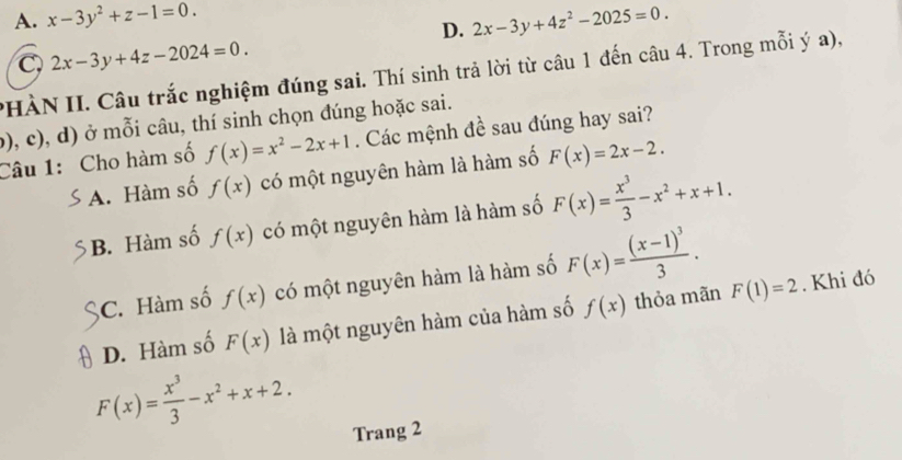 A. x-3y^2+z-1=0. 2x-3y+4z^2-2025=0. 
D.
C. 2x-3y+4z-2024=0. 
PHÀN II. Câu trắc nghiệm đúng sai. Thí sinh trả lời từ câu 1 đến câu 4. Trong mỗi ý a),
(), c), d) ở mỗi câu, thí sinh chọn đúng hoặc sai. . Các mệnh đề sau đúng hay sai?
Câu 1: Cho hàm số f(x)=x^2-2x+1 F(x)=2x-2.
A. Hàm số f(x) có một nguyên hàm là hàm số
B. Hàm số f(x) có một nguyên hàm là hàm số F(x)= x^3/3 -x^2+x+1.
C. Hàm số f(x) có một nguyên hàm là hàm số F(x)=frac (x-1)^33. . Khi đó
D. Hàm số F(x) là một nguyên hàm của hàm số f(x) thỏa mãn F(1)=2
F(x)= x^3/3 -x^2+x+2. 
Trang 2