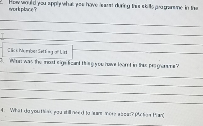 How would you apply what you have learnt during this skills programme in the 
workplace? 
_ 
γ 
_ 
_ 
Click Number Setting of List__ 
_ 
_ 
3. What was the most significant thing you have learnt in this programme? 
_ 
_ 
_ 
_ 
4. What do you think you still need to leam more about? (Action Plan)