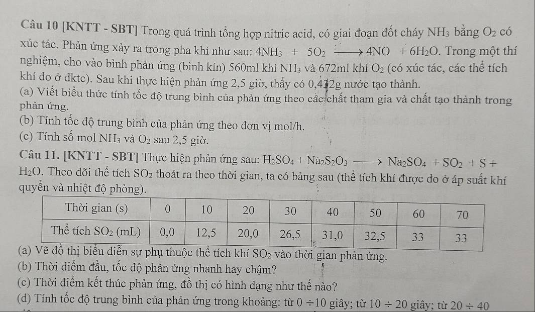 [KNTT - SBT] Trong quá trình tổng hợp nitric acid, có giai đoạn đốt cháy NH_3 bǎng O_2 có
xúc tác. Phản ứng xảy ra trong pha khí như sau: 4NH_3+5O_2to 4NO+6H_2O. Trong một thí
nghiệm, cho vào bình phản ứng (bình kín) 560ml khí NH_3 và 672ml khí O_2 (có xúc tác, các thể tích
khí đo ở đktc). Sau khi thực hiện phản ứng 2,5 giờ, thấy có 0,432g nước tạo thành.
(a) Viết biểu thức tính tốc độ trung bình của phản ứng theo các chất tham gia và chất tạo thành trong
phản ứng.
(b) Tính tốc độ trung bình của phản ứng theo đơn vị mol/h.
(c) Tính số mol NH_3 và O_2 sau 2,5 giờ.
Câu 11. [KNTT - SBT] Thực hiện phản ứng sau: H_2SO_4+Na_2S_2O_3to Na_2SO_4+SO_2+S+
H_2O. Theo dõi thể tích SO_2 thoát ra theo thời gian, ta có bảng sau (thể tích khí được đo ở áp suất khí
quyển và nhiệt độ phòng).
vào thời gian phản ứng.
(b) Thời điểm đầu, tốc độ phản ứng nhanh hay chậm?
(c) Thời điểm kết thúc phản ứng, đồ thị có hình dạng như thế nào?
(d) Tính tốc độ trung bình của phản ứng trong khoảng: từ 0/ 10 giây; từ 10/ 20 giây; từ 20/ 40