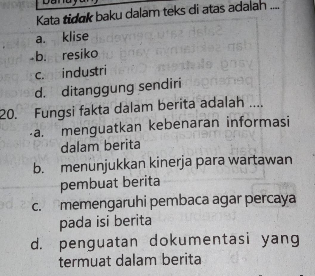 Kata tidɑk baku dalam teks di atas adalah ....
a. klise
b. resiko
c. industri
d. ditanggung sendiri
20. Fungsi fakta dalam berita adalah ....
a. menguatkan kebenaran informasi
dalam berita
b. menunjukkan kinerja para wartawan
pembuat berita
c. memengaruhi pembaca agar percaya
pada isi berita
d. penguatan dokumentasi yang
termuat dalam berita