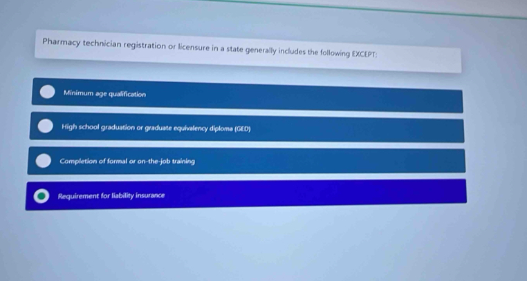 Pharmacy technician registration or licensure in a state generally includes the following EXCEPT:
Minimum age qualification
High school graduation or graduate equivalency diploma (GED)
Completion of formal or on-the-job training
Requirement for liability insurance