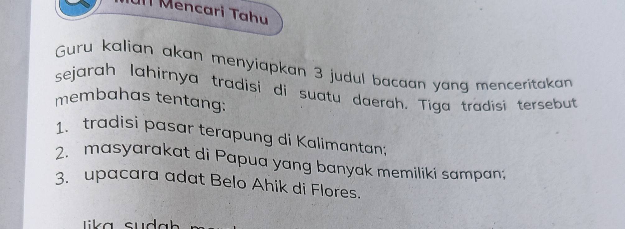 Ul Mencari Tahu 
Guru kalian akan menyiapkan 3 judul bacaan yang menceritakan 
sejarah lahirnya tradisi di suatu daerah. Tiga tradisi tersebut 
membahas tentang: 
1. tradisi pasar terapung di Kalimantan; 
2. masyarakat di Papua yang banyak memiliki sampan; 
3. upacara adat Belo Ahik di Flores. 
Lika su da h