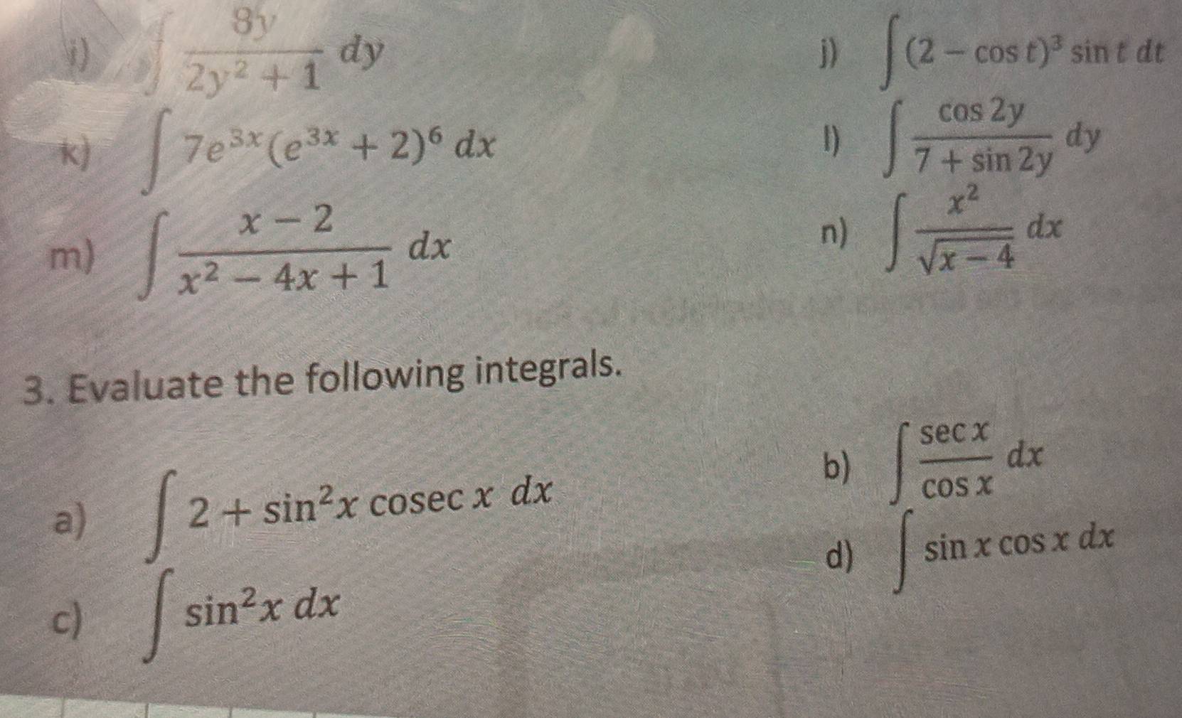 ∈t  8y/2y^2+1 dy ∈t (2-cos t)^3sin tdt
j) 
k) ∈t 7e^(3x)(e^(3x)+2)^6dx
1) ∈t  cos 2y/7+sin 2y dy
m) ∈t  (x-2)/x^2-4x+1 dx
n) ∈t  x^2/sqrt(x-4) dx
3. Evaluate the following integrals. 
a) ∈t 2+sin^2xcosec xdx
b) ∈t  sec x/cos x dx
d) ∈t sin xcos xdx
c) ∈t sin^2xdx