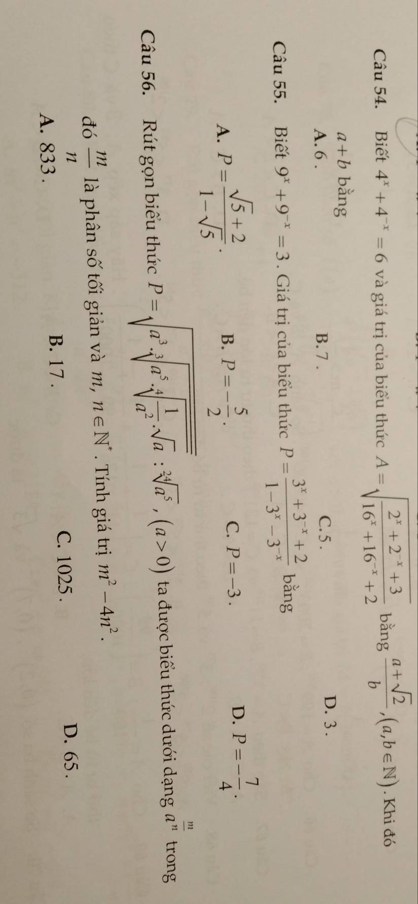 Biết 4^x+4^(-x)=6 và giá trị của biểu thức A=sqrt(frac 2^x+2^(-x)+3)16^x+16^(-x)+2 bằng  (a+sqrt(2))/b , (a,b∈ N). Khi đó
a+b bằng
A. 6. B. 7. C. 5.
D. 3.
Câu 55. Biết 9^x+9^(-x)=3. Giá trị của biểu thức P= (3^x+3^(-x)+2)/1-3^x-3^(-x)  bằng
A. P= (sqrt(5)+2)/1-sqrt(5) . P=- 5/2 . 
B.
C. P=-3.
D. P=- 7/4 . 
Câu 56. Rút gọn biểu thức P=sqrt(a^3· sqrt [3]a^5· sqrt [4]frac 1)a^2:sqrt[3](a^5),(a>0) ta được biểu thức dưới dạng a^(frac m)n trong
đó  m/n  là phân số tối giản và m, n∈ N^* Tính giá trị m^2-4n^2.
D. 65.
A. 833.
B. 17.
C. 1025.