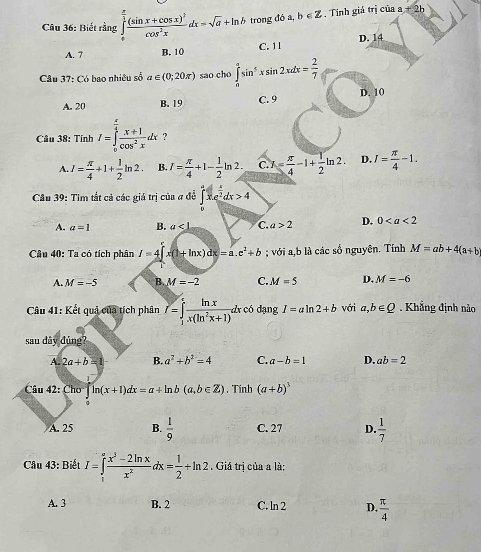 Biết rằng ∈tlimits _0^((frac π)3)frac (sin x+cos x)^2cos^2xdx=sqrt(a)+ln b trong đó a, b∈ Z. Tính giá trị của a+2b
D. 14
A. 7 B. 10 C. 11
Câu 37: Có bao nhiêu số a∈ (0;20π ) sao cho ∈tlimits _0^(asin ^5)xsin 2xdx= 2/7 
D. 10
A. 20 B. 19 C. 9
Câu 38: Tính I=∈tlimits _0^((frac π)4) (x+1)/cos^2x dx ?
A. I= π /4 +1+ 1/2 ln 2. B. I= π /4 +1- 1/2 ln 2. C. I= π /4 -1+ 1/2 ln 2. D. I= π /4 -1.
Câu 39: Tìm tất cả các giá trị của a đề ∈tlimits _0^(ax.e^frac x)2dx>4
A. a=1 B. a<1</tex> C. a>2
D. 0
Câu 40: Ta có tích phân I=4∈t x(1+ln x)dx=a.e^2+b; với a,b là các số nguyên. Tính M=ab+4(a+b)
A. M=-5 B. M=-2 C. M=5
D. M=-6
Câu 41: Kết quả của tích phân I=∈tlimits _1^(efrac ln x)x(ln^2x+1)dxc6 dạng I=aln 2+b với a,b∈ Q. Khẳng định nào
sau đây đúng?
A. 2a+b=1 B. a^2+b^2=4 C. a-b=1 D. ab=2
Câu 42: Cho ln (x+1)dx=a+ln b(a,b∈ Z). Tính (a+b)^3
A. 25 B.  1/9  C. 27 D.  1/7 
Câu 43: Biết I=∈tlimits _1^(afrac x^3)-2ln xx^2dx= 1/2 +ln 2. Giá trị của a là:
A. 3 B. 2 C. ln 2 D.  π /4 