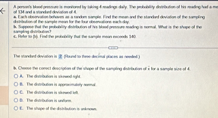 A person's blood pressure is monitored by taking 4 readings daily. The probability distribution of his reading had a me
of 134 and a standard deviation of 4.
a. Each observation behaves as a random sample. Find the mean and the standard deviation of the sampling
distribution of the sample mean for the four observations each day.
b. Suppose that the probability distribution of his blood pressure reading is normal. What is the shape of the
sampling distribution?
c. Refer to (b). Find the probability that the sample mean exceeds 140.
The standard deviation is 2 (Round to three decimal places as needed.)
b. Choose the correct description of the shape of the sampling distribution of x for a sample size of 4.
A. The distribution is skewed right.
B. The distribution is approximately normal.
C. The distribution is skewed left.
D. The distribution is uniform.
E. The shape of the distribution is unknown