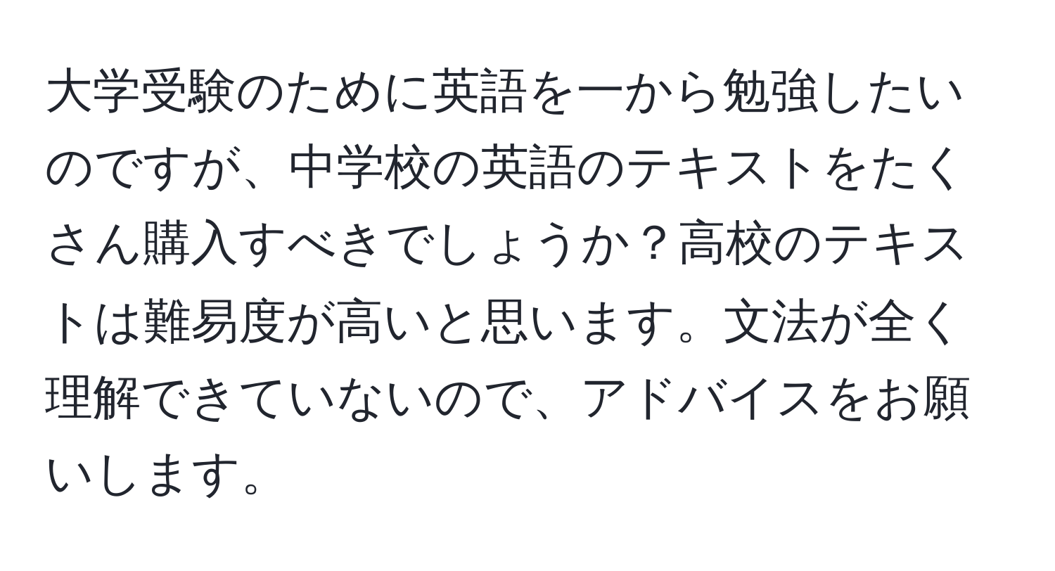 大学受験のために英語を一から勉強したいのですが、中学校の英語のテキストをたくさん購入すべきでしょうか？高校のテキストは難易度が高いと思います。文法が全く理解できていないので、アドバイスをお願いします。