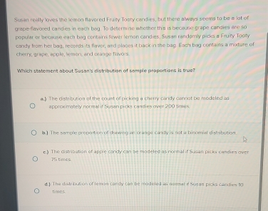 Susan reelly loves the lemon flavered Fruity Tooty candies, but there always seems to be a lot of
grape-flavored candies in each beg. To determine whether this is because grape candies are so
popular or because each bag contains fewer lemon candies, Susan randamly picks a Fruity Tooty
candy from her bag, records its flaver, and places it back in the bag. Each bag contains a mixture of
cherry, grape, apple, lemon, and crange flavors.
Which statement about Susan's distribution of somple proportions is true?
a.) The distribution of the count of picking a cherry cardy cannot be modeled as
approximately normal if Susan picks candies over 200 times.
b.) The semple propoition of drawing an orange candy is not a binomial distribution
e) The distritution of apple condy can be modeled as normal if Susan picks candies over
75 times.
d.] The distribution of lemon candy can be modeled as nomal e Susan picks canches 30
times