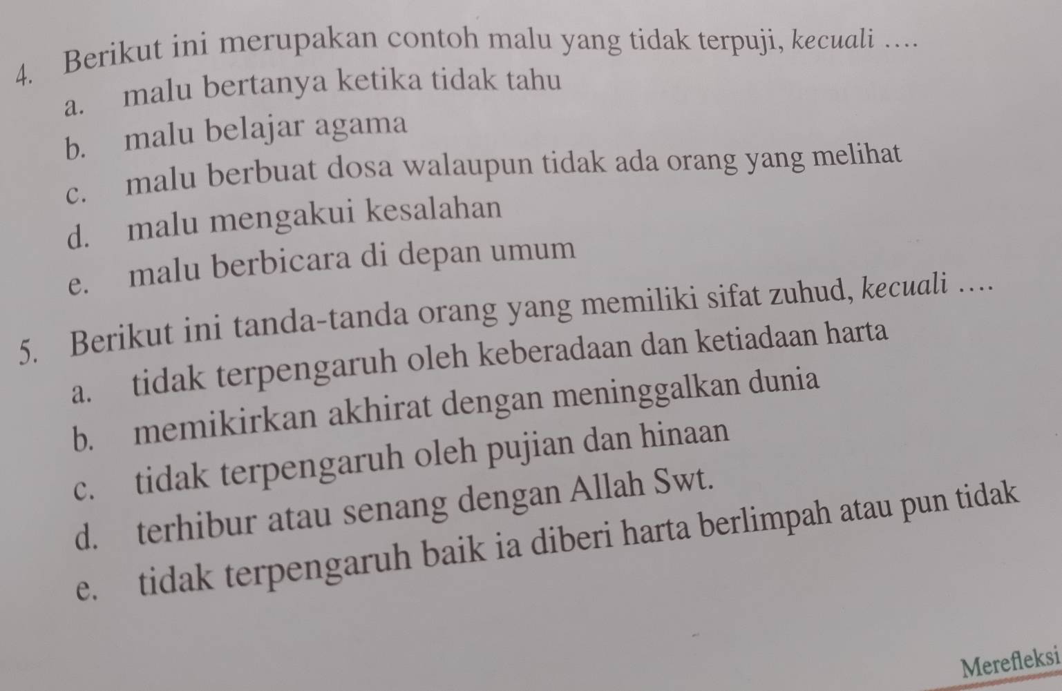 Berikut ini merupakan contoh malu yang tidak terpuji, kecuali ….
a. malu bertanya ketika tidak tahu
b. malu belajar agama
c. malu berbuat dosa walaupun tidak ada orang yang melihat
d. malu mengakui kesalahan
e. malu berbicara di depan umum
5. Berikut ini tanda-tanda orang yang memiliki sifat zuhud, kecuali …
a. tidak terpengaruh oleh keberadaan dan ketiadaan harta
b. memikirkan akhirat dengan meninggalkan dunia
c. tidak terpengaruh oleh pujian dan hinaan
d. terhibur atau senang dengan Allah Swt.
e. tidak terpengaruh baik ia diberi harta berlimpah atau pun tidak
Merefleksi