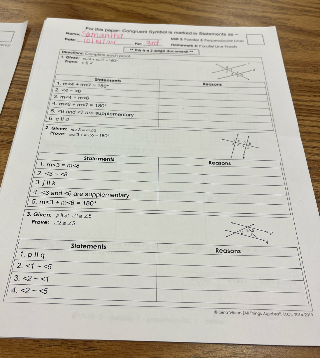 For this paper: Congruent Symbol is marked in Statements as -
Name:
Unl 3: Paralliel & Perpendiculiar Lines
Date: _Per: Homewark 4: Paralliel Line Proofs
ersal
** This is a 2-page document! **
Directions: Complete each proof.
1. Given: m∠ 4+m∠ 7=180°
Prove:
7 d
a
5
Statements
1. m∠ 4+m∠ 7=180°
Reasons
2. ∠ 4sim ∠ 6
3. m∠ 4=m∠ 6
4. m∠ 6+m∠ 7=180°
5. <6 and ∠ 7 are supplementary
6. c I d
2. Given: m∠ 3=m∠ 8
Prove: m∠ 3+m∠ 6=180° 8
1 A 5
3 2 > 6
j k
Statements Reasons
1. m∠ 3=m∠ 8
2. ∠ 3sim ∠ 8
3. jparallel k
4. ∠ 3 and ∠ 6 are supplementary
5. m<3+m<6=180^*
3. Given: p||q;∠ 1≌ ∠ 5
Prove: ∠ 2≌ ∠ 5
© Gina Wilson (All Things Algebra®, LLC), 2014-2019