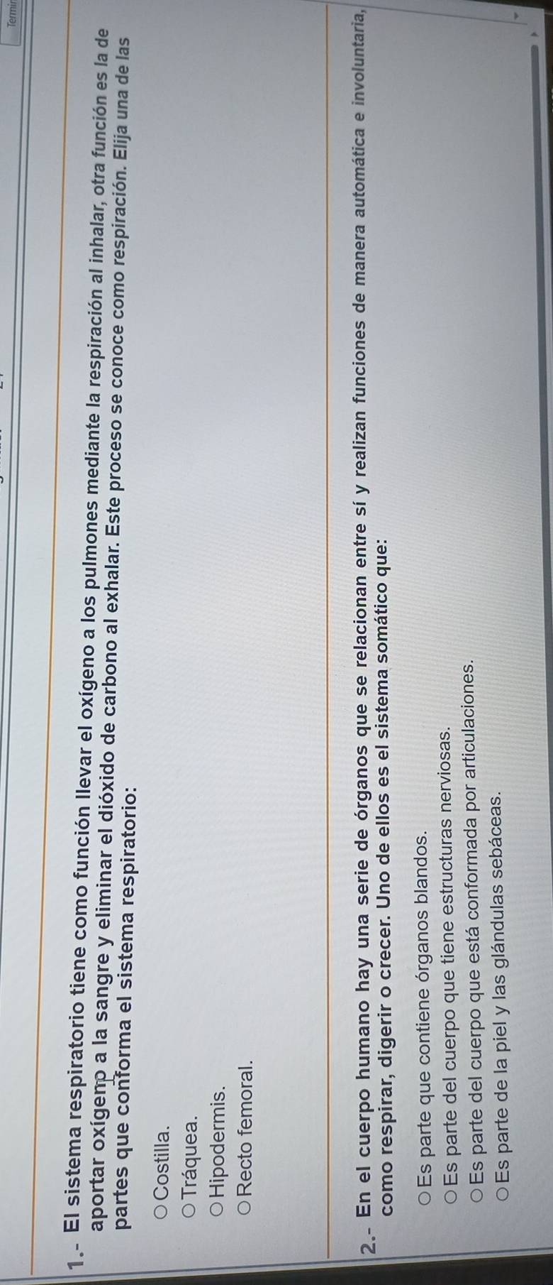 Termir
1.. El sistema respiratorio tiene como función llevar el oxígeno a los pulmones mediante la respiración al inhalar, otra función es la de
aportar oxígeno a la sangre y eliminar el dióxido de carbono al exhalar. Este proceso se conoce como respiración. Elija una de las
partes que conforma el sistema respiratorio:
Costilla.
Tráquea.
Hipodermis.
Recto femoral.
2. En el cuerpo humano hay una serie de órganos que se relacionan entre sí y realizan funciones de manera automática e involuntaria,
como respirar, digerir o crecer. Uno de ellos es el sistema somático que:
Es parte que contiene órganos blandos.
Es parte del cuerpo que tiene estructuras nerviosas.
Es parte del cuerpo que está conformada por articulaciones.
Es parte de la piel y las glándulas sebáceas.