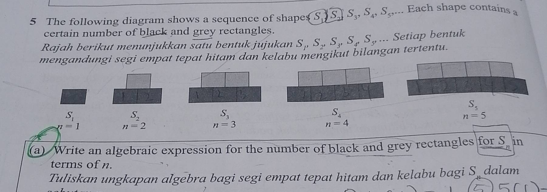 The following diagram shows a sequence of shapes S, S_1, S_2, S_3, S_4, S_5,... 
. Each shape contains a 
certain number of black and grey rectangles. 
Rajah berikut menunjukkan satu bentuk jujukan S_1, S_2, S_3, S_4, S_5, ... Setiap bentuk 
mengandungi segi empat tepat hitam dan kelabu mengikut bilangan tertentu. 
1
S_5
S_1
S_2
S_3
S_4
n=5
n=1
n=2
n=3
n=4
(a) Write an algebraic expression for the number of black and grey rectangles for S. in 
terms of n. 
Tuliskan ungkapan algebra bagi segi empat tepat hitam dan kelabu bagi S dalam